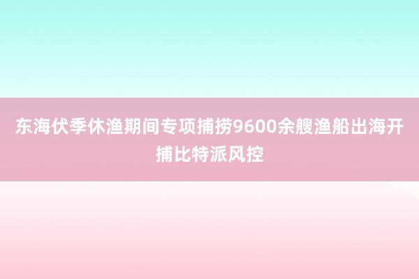 东海伏季休渔期间专项捕捞9600余艘渔船出海开捕比特派风控